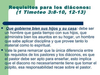 Requisitos para los diáconos:
      (1 Timoteo 3:8-10, 12-13)


  Que gobierne bien sus hijos y su casa: debe ser
  un hombre que gasta tiempo con sus hijos, que
  administra bien los asuntos en su hogar, un hombre
  que sabe aplicar disciplina y que provee tanto lo
  material como lo espiritual.
 Vale la pena remarcar que la única diferencia entre
  los requisitos de los pastores y los diáconos, es que
  el pastor debe ser apto para enseñar, esto implica
  que el diacono no necesariamente tiene que tomar el
  púlpito, esa responsabilidad recae sobre el pastor.
 