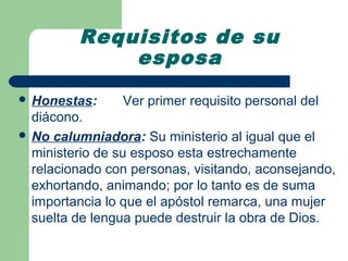 Requisitos de su
             esposa
 Honestas:     Ver primer requisito personal del
  diácono.
 No calumniadora: Su ministerio al igual que el
  ministerio de su esposo esta estrechamente
  relacionado con personas, visitando, aconsejando,
  exhortando, animando; por lo tanto es de suma
  importancia lo que el apóstol remarca, una mujer
  suelta de lengua puede destruir la obra de Dios.
 