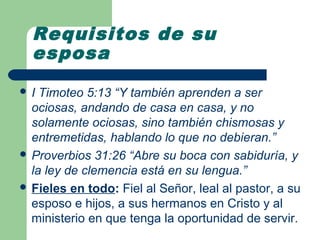 Requisitos de su
  esposa
I  Timoteo 5:13 “Y también aprenden a ser
  ociosas, andando de casa en casa, y no
  solamente ociosas, sino también chismosas y
  entremetidas, hablando lo que no debieran.”
 Proverbios 31:26 “Abre su boca con sabiduría, y
  la ley de clemencia está en su lengua.”
 Fieles en todo: Fiel al Señor, leal al pastor, a su
  esposo e hijos, a sus hermanos en Cristo y al
  ministerio en que tenga la oportunidad de servir.
 
