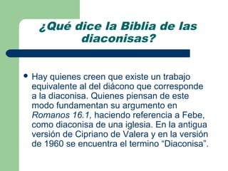 ¿Qué dice la Biblia de las
         diaconisas?


 Hay quienes creen que existe un trabajo
 equivalente al del diácono que corresponde
 a la diaconisa. Quienes piensan de este
 modo fundamentan su argumento en
 Romanos 16.1, haciendo referencia a Febe,
 como diaconisa de una iglesia. En la antigua
 versión de Cipriano de Valera y en la versión
 de 1960 se encuentra el termino “Diaconisa”.
 