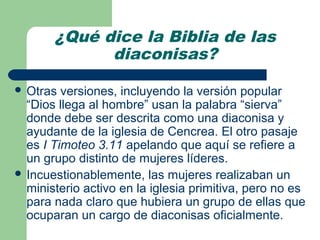 ¿Qué dice la Biblia de las
             diaconisas?

 Otras  versiones, incluyendo la versión popular
  “Dios llega al hombre” usan la palabra “sierva”
  donde debe ser descrita como una diaconisa y
  ayudante de la iglesia de Cencrea. El otro pasaje
  es I Timoteo 3.11 apelando que aquí se refiere a
  un grupo distinto de mujeres líderes.
 Incuestionablemente, las mujeres realizaban un
  ministerio activo en la iglesia primitiva, pero no es
  para nada claro que hubiera un grupo de ellas que
  ocuparan un cargo de diaconisas oficialmente.
 