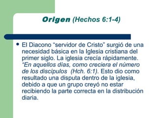 Origen (Hechos 6:1-4)


 El Diacono “servidor de Cristo” surgió de una
  necesidad básica en la Iglesia cristiana del
  primer siglo. La iglesia crecía rápidamente.
  “En aquellos días, como creciera el número
  de los discípulos (Hch. 6:1). Esto dio como
  resultado una disputa dentro de la iglesia,
  debido a que un grupo creyó no estar
  recibiendo la parte correcta en la distribución
  diaria.
 