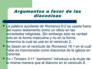 Argumentos a favor de las
             diaconisas

 La palabra ayudante de Romanos 6:2 es usada fuera
  del nuevo testamento como un oficio en las
  sociedades religiosas. Sin embargo esto es verdad
  solo en la forma masculina y no en la forma
  femenina la cual se usa en el versículo 2.
 Se basan en el versículo de Romanos 16:1 en el cual
  Febe es mencionada como diaconisa de la iglesia en
  Cencrea.
 En I Timoteo 3:11 “asimismo” introduce a la mujer de
  la misma manera que al diácono en el versículo 8.
 