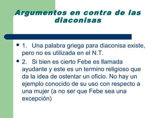 Argumentos en contra de las
       diaconisas


 1.  Una palabra griega para diaconisa existe,
  pero no es utilizada en el N.T.
 2. Si bien es cierto Febe es llamada
  ayudante y este es un termino religioso que
  da la idea de ostentar un oficio. No hay un
  ejemplo conocido de su uso con respecto a
  una mujer (a no ser que Febe sea una
  excepción)
 