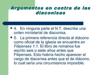 Argumentos en contra de las
       diaconisas


 4.   En ninguna parte el N.T. describe una
  orden ministerial de diaconisa.
 5. La primera referencia directa al diácono
  como oficial de la iglesia se encuentra en
  Filipenses 1:1. El libro de romanos fue
  escrito seis o siete años antes que
  Filipenses. Esto habría hecho aparecer el
  cargo de diaconisa antes que el de diácono,
  lo cual seria una circunstancia imposible.
 
