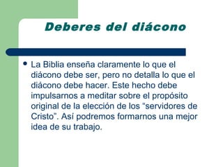 Deberes del diácono


 LaBiblia enseña claramente lo que el
 diácono debe ser, pero no detalla lo que el
 diácono debe hacer. Este hecho debe
 impulsarnos a meditar sobre el propósito
 original de la elección de los “servidores de
 Cristo”. Así podremos formarnos una mejor
 idea de su trabajo.
 
