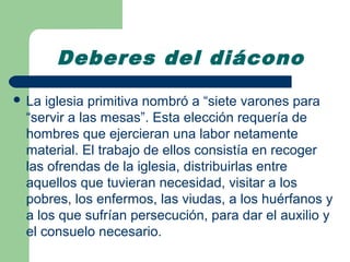 Deberes del diácono
 La iglesia primitiva nombró a “siete varones para
 “servir a las mesas”. Esta elección requería de
 hombres que ejercieran una labor netamente
 material. El trabajo de ellos consistía en recoger
 las ofrendas de la iglesia, distribuirlas entre
 aquellos que tuvieran necesidad, visitar a los
 pobres, los enfermos, las viudas, a los huérfanos y
 a los que sufrían persecución, para dar el auxilio y
 el consuelo necesario.
 