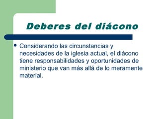 Deberes del diácono
 Considerando  las circunstancias y
 necesidades de la iglesia actual, el diácono
 tiene responsabilidades y oportunidades de
 ministerio que van más allá de lo meramente
 material.
 