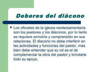 Deberes del diácono
 Los oficiales de la iglesia neotestamentaria
 son los pastores y los diáconos, por lo tanto
 se requiere armonía y comprensión en sus
 relaciones. El diacono no debe interferir en
 las actividades y funciones del pastor, más
 bien debe entender que su rol es el de
 complementar la obra del pastor y brindarle
 todo su apoyo.
 