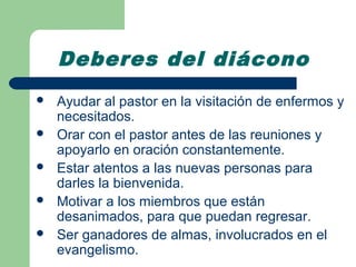 Deberes del diácono
   Ayudar al pastor en la visitación de enfermos y
    necesitados.
   Orar con el pastor antes de las reuniones y
    apoyarlo en oración constantemente.
   Estar atentos a las nuevas personas para
    darles la bienvenida.
   Motivar a los miembros que están
    desanimados, para que puedan regresar.
   Ser ganadores de almas, involucrados en el
    evangelismo.
 