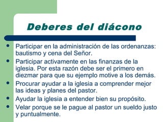 Deberes del diácono
   Participar en la administración de las ordenanzas:
    bautismo y cena del Señor.
   Participar activamente en las finanzas de la
    iglesia. Por esta razón debe ser el primero en
    diezmar para que su ejemplo motive a los demás.
   Procurar ayudar a la iglesia a comprender mejor
    las ideas y planes del pastor.
   Ayudar la iglesia a entender bien su propósito.
   Velar porque se le pague al pastor un sueldo justo
    y puntualmente.
 