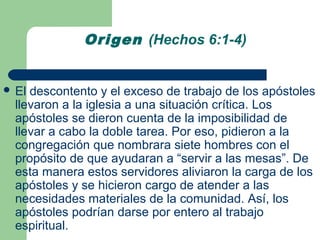 Origen (Hechos 6:1-4)


 El descontento y el exceso de trabajo de los apóstoles
  llevaron a la iglesia a una situación crítica. Los
  apóstoles se dieron cuenta de la imposibilidad de
  llevar a cabo la doble tarea. Por eso, pidieron a la
  congregación que nombrara siete hombres con el
  propósito de que ayudaran a “servir a las mesas”. De
  esta manera estos servidores aliviaron la carga de los
  apóstoles y se hicieron cargo de atender a las
  necesidades materiales de la comunidad. Así, los
  apóstoles podrían darse por entero al trabajo
  espiritual.
 