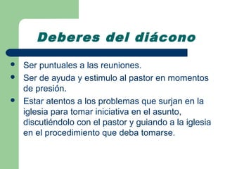 Deberes del diácono
   Ser puntuales a las reuniones.
   Ser de ayuda y estimulo al pastor en momentos
    de presión.
   Estar atentos a los problemas que surjan en la
    iglesia para tomar iniciativa en el asunto,
    discutiéndolo con el pastor y guiando a la iglesia
    en el procedimiento que deba tomarse.
 