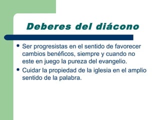Deberes del diácono
 Ser progresistas en el sentido de favorecer
  cambios benéficos, siempre y cuando no
  este en juego la pureza del evangelio.
 Cuidar la propiedad de la iglesia en el amplio
  sentido de la palabra.
 