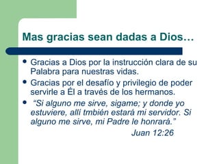 Mas gracias sean dadas a Dios…

 Gracias  a Dios por la instrucción clara de su
  Palabra para nuestras vidas.
 Gracias por el desafío y privilegio de poder
  servirle a Él a través de los hermanos.
 “Si alguno me sirve, sigame; y donde yo
  estuviere, allí tmbién estará mi servidor. Si
  alguno me sirve, mi Padre le honrará.”
                               Juan 12:26
 