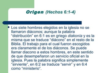 Origen (Hechos 6:1-4)


 Los siete hombres elegidos en la iglesia no se
 llamaron diáconos; aunque la palabra
 “distribución” en 6:1 es en griego diakonía y es la
 misma que se traduce “diácono” en el resto de la
 Biblia. El trabajo para el cual fueron escogidos
 era claramente el de los diáconos. Se puede
 llamar diacono a estos hombres, en este sentido
 de que desempeñaron un servicio oficial en la
 iglesia. Pues la palabra significa simplemente
 “sirviente”, en 6:2 se traduce “servir” y en 6:4
 como “ministerio”.
 