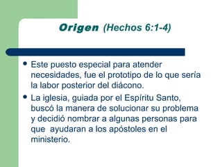 Origen (Hechos 6:1-4)


 Este  puesto especial para atender
  necesidades, fue el prototipo de lo que sería
  la labor posterior del diácono.
 La iglesia, guiada por el Espíritu Santo,
  buscó la manera de solucionar su problema
  y decidió nombrar a algunas personas para
  que ayudaran a los apóstoles en el
  ministerio.
 