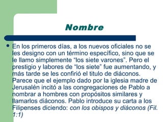Nombre

 En  los primeros días, a los nuevos oficiales no se
 les designo con un término específico, sino que se
 le llamo simplemente “los siete varones”. Pero el
 prestigio y labores de “los siete” fue aumentando, y
 más tarde se les confirió el titulo de diáconos.
 Parece que el ejemplo dado por la iglesia madre de
 Jerusalén incitó a las congregaciones de Pablo a
 nombrar a hombres con propósitos similares y
 llamarlos diáconos. Pablo introduce su carta a los
 Filipenses diciendo: con los obispos y diáconos (Fil.
 1:1)
 