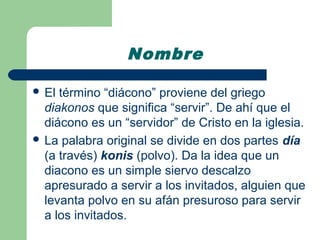 Nombre

 El término “diácono” proviene del griego
  diakonos que significa “servir”. De ahí que el
  diácono es un “servidor” de Cristo en la iglesia.
 La palabra original se divide en dos partes día
  (a través) konis (polvo). Da la idea que un
  diacono es un simple siervo descalzo
  apresurado a servir a los invitados, alguien que
  levanta polvo en su afán presuroso para servir
  a los invitados.
 