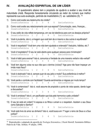 IV. AVALIAÇÃO ESPIRITUAL DE UM LÍDER
O questionário abaixo tem o propósito de ajudá-lo a avaliar o seu nível de
maturidade cristã. Responda honestamente circulando ao redor do número que melhor
represente sua auto-avaliação, partindo de insatisfatório (1) ao satisfatório (5). 10
1) Como você avalia seu testemunho de cristão?
Insatisfatória 1 2 3 4 5 Satisfatória
2) Como você avalia seu relacionamento com sua esposa? Comunicação, sexo, finanças...
Insatisfatória 1 2 3 4 5 Satisfatória
3) O seu estilo de vida reflete temperança, em vez de tolerância para com os desejos próprios?
Insatisfatória 1 2 3 4 5 Satisfatória
4) Você é prudente, isto é, a imagem que você tem de si mesmo e dos outros é equilibrada?
Insatisfatória 1 2 3 4 5 Satisfatória
5) Você é respeitado? Você tem uma vida bem ajustada e ordenada? Vestuário, hábitos, etc.?
Insatisfatória 1 2 3 4 5 Satisfatória
6) Você é hospitaleiro? O seu lar está aberto para qualquer pessoa para ministração?
Insatisfatória 1 2 3 4 5 Satisfatória
7) Você é hábil para ensinar? Isto é, comunica a Verdade de uma maneira verbal e não-verbal?
Insatisfatória 1 2 3 4 5 Satisfatória
8) Você tem alguma coisa na sua vida que o domina (vícios)? Age para não fazer tropeçar um
irmão mais fraco?
Insatisfatória 1 2 3 4 5 Satisfatória
9) Você é obstinado? Isto é, sempre quer do seu jeito e modo? Sua preferência é melhor?
Insatisfatória 1 2 3 4 5 Satisfatória
10) Você perde o controle com facilidade? Guarda sentimentos e mágoas por muito tempo?
Insatisfatória 1 2 3 4 5 Satisfatória
11) Você é contencioso? Isto é, você assume de propósito o ponto de vista oposto, dando lugar
a discussões?
Insatisfatória 1 2 3 4 5 Satisfatória
12) Você é amistoso? Isto é, um pacificador que luta pela harmonia e pela unidade?
Insatisfatória 1 2 3 4 5 Satisfatória
13) O seu lar está em ordem? A esposa e os filhos o amam e o respeitam. Aceitam o seu Deus
como Salvador e Senhor?
Insatisfatória 1 2 3 4 5 Satisfatória
14) Você está livre do amor ao dinheiro? Isto é, você busca em 1º lugar o reino de Deus e a Sua
justiça?
Insatisfatória 1 2 3 4 5 Satisfatória
10
Reproduzido e adaptado da apostila de Teologia Sistemática. J.Scott Horrell. Seminário Bíblico
Palavra da Vida. Atibaia. 4ª edição, 1990.
 