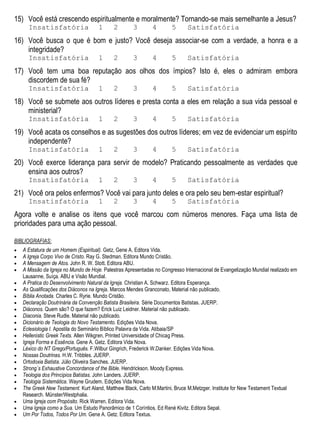 15) Você está crescendo espiritualmente e moralmente? Tornando-se mais semelhante a Jesus?
Insatisfatória 1 2 3 4 5 Satisfatória
16) Você busca o que é bom e justo? Você deseja associar-se com a verdade, a honra e a
integridade?
Insatisfatória 1 2 3 4 5 Satisfatória
17) Você tem uma boa reputação aos olhos dos ímpios? Isto é, eles o admiram embora
discordem de sua fé?
Insatisfatória 1 2 3 4 5 Satisfatória
18) Você se submete aos outros líderes e presta conta a eles em relação a sua vida pessoal e
ministerial?
Insatisfatória 1 2 3 4 5 Satisfatória
19) Você acata os conselhos e as sugestões dos outros líderes; em vez de evidenciar um espírito
independente?
Insatisfatória 1 2 3 4 5 Satisfatória
20) Você exerce liderança para servir de modelo? Praticando pessoalmente as verdades que
ensina aos outros?
Insatisfatória 1 2 3 4 5 Satisfatória
21) Você ora pelos enfermos? Você vai para junto deles e ora pelo seu bem-estar espiritual?
Insatisfatória 1 2 3 4 5 Satisfatória
Agora volte e analise os itens que você marcou com números menores. Faça uma lista de
prioridades para uma ação pessoal.
BIBLIOGRAFIAS:
 A Estatura de um Homem (Espiritual). Getz, Gene A. Editora Vida.
 A Igreja Corpo Vivo de Cristo. Ray G. Stedman. Editora Mundo Cristão.
 A Mensagem de Atos. John R. W. Stott. Editora ABU.
 A Missão da Igreja no Mundo de Hoje. Palestras Apresentadas no Congresso Internacional de Evangelização Mundial realizado em
Lausanne, Suíça. ABU e Visão Mundial.
 A Pratica do Desenvolvimento Natural da Igreja. Christian A. Schwarz. Editora Esperança.
 As Qualificações dos Diáconos na Igreja. Marcos Mendes Granconato, Material não publicado.
 Bíblia Anotada. Charles C. Ryrie. Mundo Cristão.
 Declaração Doutrinária da Convenção Batista Brasileira. Série Documentos Batistas. JUERP.
 Diáconos. Quem são? O que fazem? Erick Luiz Leidner. Material não publicado.
 Diaconia. Steve Rudle. Material não publicado.
 Dicionário de Teologia do Novo Testamento. Edições Vida Nova.
 Eclesiologia I. Apostila do Seminário Bíblico Palavra da Vida. Atibaia/SP
 Hellenistic Greek Texts. Allen Wikgren. Printed Universidade of Chicag Press.
 Igreja Forma e Essência. Gene A. Getz. Editora Vida Nova.
 Léxico do NT Grego/Português. F.Wilbur Gingrich, Frederick W.Danker. Edições Vida Nova.
 Nossas Doutrinas. H.W. Tribbles. JUERP.
 Ortodoxia Batista. Júlio Oliveira Sanches. JUERP.
 Strong´s Exhaustive Concordance of the Bible. Hendrickson. Moody Express.
 Teologia dos Princípios Batistas. John Landers. JUERP.
 Teologia Sistemática. Wayne Grudem. Edições Vida Nova.
 The Greek New Testament. Kurt Aland, Matthew Black, Carlo M.Martini, Bruce M.Metzger. Institute for New Testament Textual
Research. Münster/Westphalia.
 Uma Igreja com Propósito. Rick Warren. Editora Vida.
 Uma Igreja como a Sua. Um Estudo Panorâmico de 1 Coríntios. Ed René Kivitz. Editora Sepal.
 Um Por Todos, Todos Por Um. Gene A. Getz. Editora Textus.
 