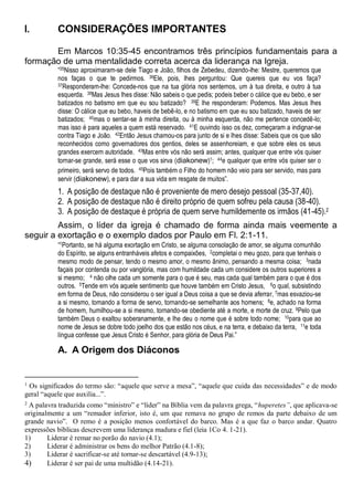 I. CONSIDERAÇÕES IMPORTANTES
Em Marcos 10:35-45 encontramos três princípios fundamentais para a
formação de uma mentalidade correta acerca da liderança na Igreja.
“35Nisso aproximaram-se dele Tiago e João, filhos de Zebedeu, dizendo-lhe: Mestre, queremos que
nos faças o que te pedirmos. 36Ele, pois, lhes perguntou: Que quereis que eu vos faça?
37Responderam-lhe: Concede-nos que na tua glória nos sentemos, um à tua direita, e outro à tua
esquerda. 38Mas Jesus lhes disse: Não sabeis o que pedis; podeis beber o cálice que eu bebo, e ser
batizados no batismo em que eu sou batizado? 39E lhe responderam: Podemos. Mas Jesus lhes
disse: O cálice que eu bebo, haveis de bebê-lo, e no batismo em que eu sou batizado, haveis de ser
batizados; 40mas o sentar-se à minha direita, ou à minha esquerda, não me pertence concedê-lo;
mas isso é para aqueles a quem está reservado. 41E ouvindo isso os dez, começaram a indignar-se
contra Tiago e João. 42Então Jesus chamou-os para junto de si e lhes disse: Sabeis que os que são
reconhecidos como governadores dos gentios, deles se assenhoreiam, e que sobre eles os seus
grandes exercem autoridade. 43Mas entre vós não será assim; antes, qualquer que entre vós quiser
tornar-se grande, será esse o que vos sirva (diakonew)1; 44e qualquer que entre vós quiser ser o
primeiro, será servo de todos. 45Pois também o Filho do homem não veio para ser servido, mas para
servir (diakonew), e para dar a sua vida em resgate de muitos”.
1. A posição de destaque não é proveniente de mero desejo pessoal (35-37,40).
2. A posição de destaque não é direito próprio de quem sofreu pela causa (38-40).
3. A posição de destaque é própria de quem serve humildemente os irmãos (41-45).2
Assim, o líder da igreja é chamado de forma ainda mais veemente a
seguir a exortação e o exemplo dados por Paulo em Fl. 2:1-11.
“1Portanto, se há alguma exortação em Cristo, se alguma consolação de amor, se alguma comunhão
do Espírito, se alguns entranháveis afetos e compaixões, 2completai o meu gozo, para que tenhais o
mesmo modo de pensar, tendo o mesmo amor, o mesmo ânimo, pensando a mesma coisa; 3nada
façais por contenda ou por vanglória, mas com humildade cada um considere os outros superiores a
si mesmo; 4 não olhe cada um somente para o que é seu, mas cada qual também para o que é dos
outros. 5Tende em vós aquele sentimento que houve também em Cristo Jesus, 6o qual, subsistindo
em forma de Deus, não considerou o ser igual a Deus coisa a que se devia aferrar, 7mas esvaziou-se
a si mesmo, tomando a forma de servo, tornando-se semelhante aos homens; 8e, achado na forma
de homem, humilhou-se a si mesmo, tornando-se obediente até a morte, e morte de cruz. 9Pelo que
também Deus o exaltou soberanamente, e lhe deu o nome que é sobre todo nome; 10para que ao
nome de Jesus se dobre todo joelho dos que estão nos céus, e na terra, e debaixo da terra, 11e toda
língua confesse que Jesus Cristo é Senhor, para glória de Deus Pai.”
A. A Origem dos Diáconos
1
Os significados do termo são: “aquele que serve a mesa”, “aquele que cuida das necessidades” e de modo
geral “aquele que auxilia...”.
2 A palavra traduzida como “ministro” e “líder” na Bíblia vem da palavra grega, “huperetes”, que aplicava-se
originalmente a um “remador inferior, isto é, um que remava no grupo de remos da parte debaixo de um
grande navio”. O remo é a posição menos confortável do barco. Mas é a que faz o barco andar. Quatro
expressões bíblicas descrevem uma liderança madura e fiel (leia 1Co 4. 1-21).
1) Liderar é remar no porão do navio (4.1);
2) Liderar é administrar os bens do melhor Patrão (4.1-8);
3) Liderar é sacrificar-se até tornar-se descartável (4.9-13);
4) Liderar é ser pai de uma multidão (4.14-21).
 