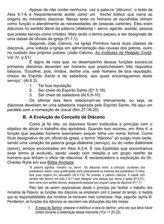 Apesar de não conter nenhuma vez a palavra “diácono”, o texto de
Atos 6:1-6 é freqüentemente aceito como um trecho bíblico que narra as
origens do ministério diaconal. Nesse texto os homens ali escolhidos tinham
como função o atendimento as necessidades de pessoas carentes. Eles eram
diáconos no sentido literal da palavra (diakonoj – servo, agente, auxiliar, pessoa
que presta serviço como cristão). Mais tarde o termo passou a ser designado de
uma classe de oficiais da igreja (Fl 1.1).
Segundo João Calvino, na Igreja Primitiva havia duas classes de
diáconos, uma voltada a Igreja em administração das cousas dos pobres, outro
no cuidado dos próprios pobres. (João Calvino. As Institutas da Religião Cristã.
Vol. IV, p.51)
É digno de nota que, no desempenho dessas funções sociais,os
primeiros diáconos deveriam ser homens que preenchessem três requisitos
básicos. “Escolhei, pois, irmãos, dentre vós, sete homens de boa reputação,
cheios do Espírito Santo e de sabedoria, aos quais encarreguemos deste
serviço”. (At 6.3).
1. Ter boa reputação.
2. Ser cheio do Espírito Santo (Ef 5.18).
3. Ser cheio de sabedoria (At 6.9-10).
Os últimos dois itens relacionam-se intimamente, ou seja, os
diáconos deveriam ter uma sabedoria inspirada pelo Espírito Santo. Há aqui um
paralelo com a nomeação de Josué (Nm.27.16-20).
B. A Evolução do Conceito de Diácono
Como já foi dito, os diáconos foram instituídos a princípio com o
objetivo de aliviar o trabalho dos apóstolos. Quando isso ocorreu, em Atos 6, a
função que aqueles homens exerceriam sequer tinha um nome formal. Como
título designativo de um oficial da igreja, o termo “diácono” só surgiu mais tarde,
sendo uma variação da palavra grega diakonia (serviço), ou do verbo diakonew
(servir), ambos encontrados em Atos 6:3-4. É nas Epistolas que encontramos
esse termo já evoluído, sendo usado com relação a um grupo restrito de
homens que tinham o oficio de diáconos. É esclarecedora a explicação do Dr.
Charles Ryrie em sua Bíblia Anotada:
“A palavra significa ‘ministro’ ou ‘servo’. Os diáconos eram, a princípio, auxiliares dos
presbíteros. Assim, suas qualificações eram praticamente as mesmas dos presbíteros. O ofício
teve suas origens em Jerusalém (At 6.1-6). No entanto, a palavra ‘diácono’ é usada com
sentido não técnico em todo o N.T. para designar uma pessoa que servia à igreja (Ef 6.21),
bem como num sentido técnico, designando pessoas que ocupam cargo de diáconos (Fl 1.1)”.
Pelo fato de serem responsáveis desde o princípio por facilitar o trabalho dos
ministros da Palavra, as funções dos diáconos se ampliaram com o passar do tempo, à medida
que as responsabilidades dos ministros se tornavam mais numerosas. Hoje, segundo Jayme M.
Pendlenton, as funções dos diáconos se resumem nas atribuições das três mesas:
1. A mesa do Senhor: preparar e distribuir a ceia do Senhor, uma vez que deve haver
ordem durante a celebração desse memorial (1Co 11.20-22).
 