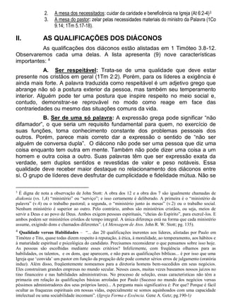 2. A mesa dos necessitados: cuidar da caridade e beneficência na Igreja (At 6:2-4)3
3. A mesa do pastor: zelar pelas necessidades materiais do ministro da Palavra (1Co
9.14; 1Tm 5.17-18).
II. AS QUALIFICAÇÕES DOS DIÁCONOS
As qualificações dos diáconos estão alistadas em 1 Timóteo 3.8-12.
Observaremos cada uma delas. A lista apresenta (9) nove características
importantes: 4
A. Ser respeitável: Trata-se de uma qualidade que deve estar
presente nos cristãos em geral (1Tm 2:2). Porém, para os líderes a exigência é
ainda mais forte. A palavra traduzida como respeitável é um adjetivo grego que
abrange não só a postura exterior da pessoa, mas também seu temperamento
interior. Alguém pode ter uma postura que inspire respeito no meio social e,
contudo, demonstrar-se reprovável no modo como reage em face das
contrariedades ou mesmo das situações comuns da vida.
B. Ser de uma só palavra: A expressão grega pode significar “não
difamador”, o que seria um requisito fundamental para quem, no exercício de
suas funções, toma conhecimento constante dos problemas pessoais dos
outros. Porém, parece mais correto dar a expressão o sentido de “não ser
alguém de conversa dupla”. O diácono não pode ser uma pessoa que diz uma
coisa enquanto tem outra em mente. Também não pode dizer uma coisa a um
homem e outra coisa a outro. Suas palavras têm que ser expressão exata da
verdade, sem duplos sentidos e revestidas de valor e peso notáveis. Essa
qualidade deve receber maior destaque no relacionamento dos diáconos entre
si. O grupo de líderes deve desfrutar de cumplicidade e fidelidade mútua. Não se
3
É digna de nota a observação de John Stott: A obra dos 12 e a obra dos 7 são igualmente chamadas de
diakonia (vs. 1,4) “ministério” ou “serviço”; e isso certamente é deliberado. A primeira é o “ministério da
palavra” (v.4) ou o trabalho pastoral; a segunda, o “ministério junto às mesas” (v.2) ou o trabalho social.
Nenhum ministério é superior ao outro. Pelo contrário, ambos são ministérios cristãos, ou seja, meios de
servir a Deus e ao povo de Deus. Ambos exigem pessoas espirituais, “cheias do Espírito”, para exercê-los. E
ambos podem ser ministérios cristãos de tempo integral. A única diferença está na forma que cada ministério
assume, exigindo dons e chamados diferentes”. (A Mensagem de Atos. John R. W. Stott; pg. 135).
4
Qualidade versus Habilidades – “... das 20 qualificações inerentes aos líderes, alistadas por Paulo em
Timóteo e Tito, quase todas dizem respeito à reputação, à ética, à moralidade, ao temperamento, aos hábitos e
à maturidade espiritual e psicológica do candidato. Precisamos reconsiderar o que pensamos sobre isso hoje.
As pessoas são escolhidas mediante esses critérios? Infelizmente, com freqüência olhamos para as
habilidades, os talentos, e os dons, que aparecem, e não para as qualificações bíblicas... é por isso que uma
Igreja que ‘convida’ um pastor em função da pregação dele pode cometer sérios erros de julgamento (oratória
induz). Além disso, freqüentemente nomeamos para a diretoria homens bem-sucedidos em seus negócios.
Eles construíram grandes empresas no mundo secular. Nesses casos, muitas vezes baseamos nossos juízos no
tino financeiro e nas habilidades administrativas. No processo de seleção, essas características não têm a
primazia em relação às qualificações básicas arroladas por Paulo (Sucesso no mundo dos negócios versus
péssimos administradores dos seus próprios lares)... A pergunta mais significativa é: Por que? Porque é fácil
ocultar as fraquezas espirituais em nossas vidas, especialmente se somos aquinhoados com uma capacidade
intelectual ou uma sociabilidade incomum”. (Igreja Forma e Essência. Gene A. Getz; pg.190-1)
 