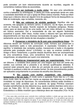pode conceber um bom relacionamento durante as reuniões, seguido de
comentários maldoso feitos às escondidas.
C. Não ser inclinado a muito vinho: Há aqui uma advertência
contra a bebedice ou embriagues. O alerta era muito apropriado tendo em vista
a sociedade desinibida em que a igreja de Éfeso estava inserida. Pode-se inferir
daqui que o diácono deve ser alguém livre de qualquer forma de desequilíbrio ou
falta de moderação, seja na bebida, merenda, etc.
D. Não ser cobiçoso de sórdida ganância: Significa não ser
avarento, não apegado ao dinheiro (amor). O diácono, via de regra, se envolve
com as finanças da igreja, ficando exposto às tentações perigosas. Muitas
vezes, para se desincumbir de uma tarefa, tem em mãos dinheiro ou cheques
em branco assinados. Daí a necessidade de não ser alguém facilmente
suscetível à queda. Além disso, muitas vezes o diácono tem que demonstrar
desprendimento em face das diversas necessidades da igreja. Se for avarento,
certamente vai se omitir diante de tais situações e desafios 5
.
E. Conservar o ministério da fé com uma consciência limpa: Os
diáconos devem ser homens de convicção cristã; homens que preservam o
corpo doutrinário sadio e nele perseveram. A expressão “ministério da fé”
significa “a totalidade das verdades ocultas, inacessíveis à razão e divulgadas
somente pela revelação divina” (J.N.Kelly), ou seja, os ensinos contidos no
Antigo e Novo Testamento; a guarda dessas doutrinas deve ser acompanhada
de uma consciência limpa, uma consciência livre de mácula e de coisas
vergonhosas, só adquiridas por quem vive retamente.
F. Mostrar-se irrepreensível após ser experimentado: Antes de
ser diácono, o candidato deve passar por uma triagem que leve em conta seu
caráter, sua conduta até o presente e as demais qualificações alistadas. É
possível estar presente aqui à idéia de um período de prova ou experiência.
Também é aceitável a idéia de um exame formal. Os dois procedimentos podem
ser aplicados conjuntamente no processo de escolha dos diáconos.
G. Ser casado com mulher respeitável, não maldizente,
temperante e fiel em tudo: O modo como o apóstolo Paulo fala no v.11 não
deixa muito claro se ele tem em mente as esposas dos diáconos ou mulheres
investidas no cargo de diaconisas. Os comentaristas bíblicos estão divididos e
parece mais certo acreditar que as mulheres da Igreja Primitiva exerciam
funções semelhantes às dos diáconos (e.g. ajuda a pobres doentes) como era o
caso de Febe (Rm 16.1-2). Além disso, devemos lembrar que, a História
Eclesiástica e a Bíblia mostram que a liderança deve ser masculina (1Co 14.34;
5
“...Uma outra idéia envolvida neste versículo deve confrontar também o cristão que age como dono da
igreja, porque se esforçou mais para iniciá-la e sustentá-la financeiramente. É a sua palavra que pesa na
reunião mensal para tratar dos negócios da igreja. É sua vontade que deve ser levada em conta antes que
qualquer mudança se efetue no programa e projetos da igreja (3 Jo 9-11)”. (O Mundo, A Carne e O Diabo.
Russel Shedd, pg.46)
 