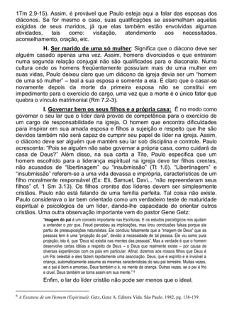 1Tm 2.9-15). Assim, é provável que Paulo esteja aqui a falar das esposas dos
diáconos. Se for mesmo o caso, suas qualificações se assemelham aquelas
exigidas de seus maridos, já que elas também estão envolvidas algumas
atividades, tais como: visitação, atendimento aos necessitados,
aconselhamento, oração, etc.
H. Ser marido de uma só mulher: Significa que o diácono deve ser
alguém casado apenas uma vez. Assim, homens divorciados e que entraram
numa segunda relação conjugal não são qualificados para o diaconato. Numa
cultura onde os homens freqüentemente possuíam mais de uma mulher em
suas vidas, Paulo deixou claro que um diácono da igreja devia ser um “homem
de uma só mulher” – leal a sua esposa e somente a ela. É claro que o casar-se
novamente depois da morte da primeira esposa não se constitui em
impedimento para o exercício do cargo, uma vez que a morte é o único fator que
quebra o vínculo matrimonial (Rm 7.2-3).
I. Governar bem os seus filhos e a própria casa: É no modo como
governar o seu lar que o líder dará provas de competência para o exercício de
um cargo de responsabilidade na igreja. O homem que encontra dificuldades
para inspirar em sua amada esposa e filhos a sujeição e respeito que lhe são
devidos também não será capaz de cumprir seu papel de líder na igreja. Assim,
o diácono deve ser alguém que mantém seu lar sob disciplina e controle. Paulo
acrescenta: “Pois se alguém não sabe governar a própria casa, como cuidará da
casa de Deus?” Além disso, na sua carta a Tito, Paulo especifica que um
homem escolhido para a liderança espiritual na igreja deve ter filhos crentes,
não acusados de “libertinagem” ou “insubmissão” (Tt 1.6). “Libertinagem” e
“insubmissão” referem-se a uma vida devassa e imprópria, características de um
filho moralmente responsável (Ex: Eli, Samuel, Davi... “não repreenderam seus
filhos” cf. 1 Sm 3.13). Os filhos crentes dos líderes devem ser simplesmente
cristãos. Paulo não está falando de uma família perfeita. Tal coisa não existe.
Paulo considerava o lar bem orientado como um verdadeiro teste de maturidade
espiritual e psicológica de um líder, dando-lhe capacidade de orientar outros
cristãos. Uma outra observação importante vem do pastor Gene Getz:
“Imagem do pai é um conceito importante nas Escrituras. E os estudos psicológicos nos ajudam
a entender o por que. Freud percebeu as implicações, mas tirou conclusões falsas porque ele
partiu de pressuposições naturalistas. Ele concluiu falsamente que a “imagem de Deus” que as
pessoas tem é uma “projeção do pai”, devido a necessidade de tal pessoa. Ele viu como pura
projeção; isto é, que “Deus só existia nas mentes das pessoas”. Mas a verdade é que o homem
desenvolve certas idéias a respeito de Deus – o Deus que realmente existe – por causa de
diversas experiências com os pais em particular. Afinal, dizemos aos nossos filhos que Deus é
um Pai celestial e eles fazem rapidamente uma associação. Deus, que é espírito e é invisível a
criança, automaticamente assume as mesmas características do seu pai terrestre. Muitas vezes,
se o pai é bom e amoroso, Deus também o é, na mente da criança. Outras vezes, se o pai é frio
e cruel, Deus também se torna assim em sua mente.” 6
Enfim, o lar do líder cristão não pode ser menos que o ideal.
6
A Estatura de um Homem (Espiritual). Getz, Gene A. Editora Vida. São Paulo. 1982, pg. 138-139.
 