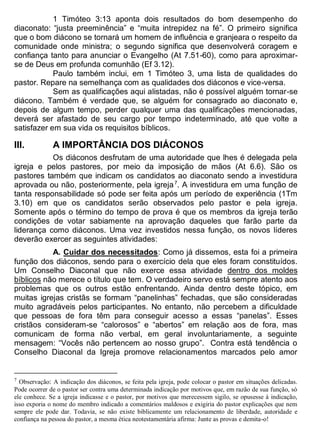 1 Timóteo 3:13 aponta dois resultados do bom desempenho do
diaconato: “justa preeminência” e “muita intrepidez na fé”. O primeiro significa
que o bom diácono se tornará um homem de influência e granjeara o respeito da
comunidade onde ministra; o segundo significa que desenvolverá coragem e
confiança tanto para anunciar o Evangelho (At 7.51-60), como para aproximar-
se de Deus em profunda comunhão (Ef 3.12).
Paulo também inclui, em 1 Timóteo 3, uma lista de qualidades do
pastor. Repare na semelhança com as qualidades dos diáconos e vice-versa.
Sem as qualificações aqui alistadas, não é possível alguém tornar-se
diácono. Também é verdade que, se alguém for consagrado ao diaconato e,
depois de algum tempo, perder qualquer uma das qualificações mencionadas,
deverá ser afastado de seu cargo por tempo indeterminado, até que volte a
satisfazer em sua vida os requisitos bíblicos.
III. A IMPORTÂNCIA DOS DIÁCONOS
Os diáconos desfrutam de uma autoridade que lhes é delegada pela
igreja e pelos pastores, por meio da imposição de mãos (At 6.6). São os
pastores também que indicam os candidatos ao diaconato sendo a investidura
aprovada ou não, posteriormente, pela igreja7
. A investidura em uma função de
tanta responsabilidade só pode ser feita após um período de experiência (1Tm
3.10) em que os candidatos serão observados pelo pastor e pela igreja.
Somente após o término do tempo de prova é que os membros da igreja terão
condições de votar sabiamente na aprovação daqueles que farão parte da
liderança como diáconos. Uma vez investidos nessa função, os novos líderes
deverão exercer as seguintes atividades:
A. Cuidar dos necessitados: Como já dissemos, esta foi a primeira
função dos diáconos, sendo para o exercício dela que eles foram constituídos.
Um Conselho Diaconal que não exerce essa atividade dentro dos moldes
bíblicos não merece o título que tem. O verdadeiro servo está sempre atento aos
problemas que os outros estão enfrentando. Ainda dentro deste tópico, em
muitas igrejas cristãs se formam “panelinhas” fechadas, que são consideradas
muito agradáveis pelos participantes. No entanto, não percebem a dificuldade
que pessoas de fora têm para conseguir acesso a essas “panelas”. Esses
cristãos consideram-se “calorosos” e “abertos” em relação aos de fora, mas
comunicam de forma não verbal, em geral involuntariamente, a seguinte
mensagem: “Vocês não pertencem ao nosso grupo”. Contra está tendência o
Conselho Diaconal da Igreja promove relacionamentos marcados pelo amor
7
Observação: A indicação dos diáconos, se feita pela igreja, pode colocar o pastor em situações delicadas.
Pode ocorrer de o pastor ser contra uma determinada indicação por motivos que, em razão de sua função, só
ele conhece. Se a igreja indicasse e o pastor, por motivos que merecessem sigilo, se opusesse à indicação,
isso exporia o nome do membro indicado a comentários maldosos e exigiria do pastor explicações que nem
sempre ele pode dar. Todavia, se não existe biblicamente um relacionamento de liberdade, autoridade e
confiança na pessoa do pastor, a mesma ética neotestamentária afirma: Junte as provas e demita-o!
 