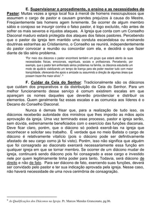 E. Supervisionar o procedimento, o ensino e as necessidades do
Pastor: Muitas vezes a igreja local fica à mercê de homens inescrupulosos que
assumem o cargo de pastor e causam grandes prejuízos à causa do Mestre.
Freqüentemente tais homens agem livremente. Se ocorrer de algum membro
sábio e corajoso se insurgir contra o falso pastor, é logo excluído, não antes de
sofrer os mais severos e injustos ataques. A Igreja que conta com um Conselho
Diaconal maduro estará protegida dos ataques dos falsos pastores. Percebendo
que o pastor da igreja tem mantido uma conduta escandalosa ou ensinando
doutrinas estranhas ao Cristianismo, o Conselho se reunirá, independentemente
do pastor convocar a reunião ou concordar com ela, e decidirá o que fazer
diante de tão sério problema.
“Por meio dos diáconos o pastor encontrará também um grupo que estará atento às suas
necessidades físicas, emocionais, espirituais, sociais e profissionais. Percebendo, por
exemplo, que o pastor tem enfrentado sérios problemas na família, os diáconos estudarão um
modo de ajudá-lo viabilizando um tempo de licença para ele poder resolver tudo com maior
tranqüilidade, oferecendo-lhe apoio e amizade ou assumindo a direção de algumas áreas que
possam trazer-lhe maior alívio”. 9
F. Cuidar da Ceia do Senhor: Tradicionalmente são os diáconos
que cuidam dos preparativos e da distribuição da Ceia do Senhor. Para um
melhor funcionamento desse serviço é comum existirem escalas em que
apareçam os nomes daqueles que deverão providenciar e distribuir os
elementos. Quem geralmente faz essas escalas e as comunica aos líderes é o
Decano do Conselho Diaconal.
Nunca é demais frisar que, para a realização de tudo isso, os
diáconos receberão autoridade dos ministros que lhes imporão as mãos após
aprovação da igreja. Uma vez terminado esse processo, pastor e igreja serão,
sem dúvida, extremamente beneficiados com o exercício das funções diaconais.
Deve ficar claro, porém, que o diácono só poderá exercê-las na igreja que
reconhecer e solicitar seu trabalho. É verdade que no meio Batista o cargo de
diácono é relativamente vitalício (pois o diácono pode ser definitivamente
afastado de seu cargo como já foi visto). Porém, isso não significa que alguém
que foi consagrado ao diaconato exercerá necessariamente essa função em
qualquer igreja em que se tornar membro. Se ocorrer de um diácono mudar de
igreja, continuará sendo diácono pois foi consagrado a esse cargo e investido
nele por quem legitimamente tinha poder para tanto. Todavia, será diácono de
direito e não de fato. Para ser diácono de fato, exercendo suas funções, deverá
ser convidado pelo pastor e ter sua indicação aprovada pela igreja. Nesse caso,
não haverá necessidade de uma nova cerimônia de consagração.
9
As Qualificações dos Diáconos na Igreja. Pr. Marcos Mendes Granconato, pg.06.
 