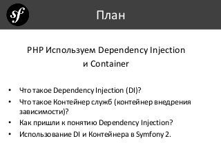 План
PHP Используем Dependency Injection
и Container
• Что такое Dependency Injection (DI)?
• Что такое Контейнер служб (контейнер внедрения
зависимости)?
• Как пришли к понятию Dependency Injection?
• Использование DI и Контейнера в Symfony 2.
 