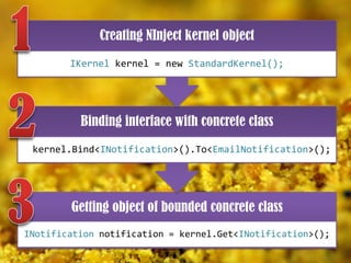 Creating NInject kernel object
IKernel kernel = new StandardKernel();

Binding interface with concrete class
kernel.Bind<INotification>().To<EmailNotification>();

Getting object of bounded concrete class
INotification notification = kernel.Get<INotification>();

 