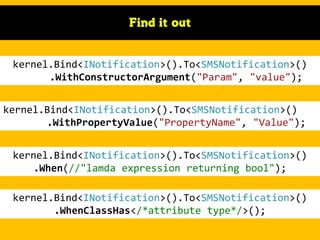 Find it out

kernel.Bind<INotification>().To<SMSNotification>()
.WithConstructorArgument("Param", "value");
kernel.Bind<INotification>().To<SMSNotification>()
.WithPropertyValue("PropertyName", "Value");

kernel.Bind<INotification>().To<SMSNotification>()
.When(//"lamda expression returning bool");
kernel.Bind<INotification>().To<SMSNotification>()
.WhenClassHas</*attribute type*/>();

 