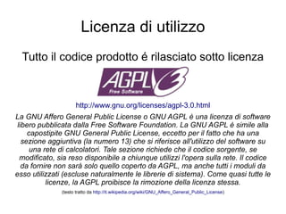 Licenza di utilizzo
Tutto il codice prodotto é rilasciato sotto licenza
http://www.gnu.org/licenses/agpl-3.0.html
La GNU Affero General Public License o GNU AGPL è una licenza di software
libero pubblicata dalla Free Software Foundation. La GNU AGPL è simile alla
capostipite GNU General Public License, eccetto per il fatto che ha una
sezione aggiuntiva (la numero 13) che si riferisce all'utilizzo del software su
una rete di calcolatori. Tale sezione richiede che il codice sorgente, se
modificato, sia reso disponibile a chiunque utilizzi l'opera sulla rete. Il codice
da fornire non sarà solo quello coperto da AGPL, ma anche tutti i moduli da
esso utilizzati (escluse naturalmente le librerie di sistema). Come quasi tutte le
licenze, la AGPL proibisce la rimozione della licenza stessa.
(testo tratto da http://it.wikipedia.org/wiki/GNU_Affero_General_Public_License)
 