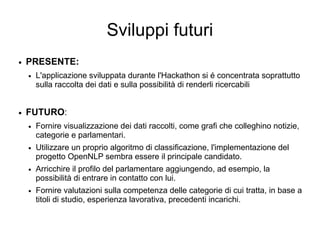 Sviluppi futuri
● PRESENTE:
● L'applicazione sviluppata durante l'Hackathon si é concentrata soprattutto
sulla raccolta dei dati e sulla possibilità di renderli ricercabili
● FUTURO:
● Fornire visualizzazione dei dati raccolti, come grafi che colleghino notizie,
categorie e parlamentari.
● Utilizzare un proprio algoritmo di classificazione, l'implementazione del
progetto OpenNLP sembra essere il principale candidato.
● Arricchire il profilo del parlamentare aggiungendo, ad esempio, la
possibilità di entrare in contatto con lui.
● Fornire valutazioni sulla competenza delle categorie di cui tratta, in base a
titoli di studio, esperienza lavorativa, precedenti incarichi.
 