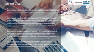 1. В настоящем исследовании рассматривается сегмент интернет-магазинов косметики.
В исследование включены магазины, специализирующиеся на продаже декоративной
и уходовой косметики, парфюмерии, продукции для мастеров маникюра, педикюра и
визажистов.
2. Интернет-магазин – сайт или приложение, при помощи которых можно оформить
заказ, заполнив форму или собрав товары в корзину. В исследовании рассматриваются
онлайн-продажи российских ритейлеров на территории России (без учета экспортных
продаж). В исследование включены как интернет-магазины косметических товаров,
так и крупнейшие универсальные маркетплейсы (с годовыми объемами онлайн-
продаж не менее 100 млрд руб. в год); для последних учитываются только продажи в
категории beauty.
3. Статистика сектора приводится по 58 магазинам косметической продукции, включая
56 интернет-магазинов категории beauty, входящих в 1000 крупнейших по количеству
онлайн-заказов российских интернет-магазинов, и 2 крупнейших универсальных
маркетплейса – Wildberries.ru и Ozon.ru. Для подсчета количества заказов
используются результаты регулярного мониторинга числа онлайн-заказов, а также
данные, предоставленные магазинами или находящиеся в открытом доступе.
4. При определении используемых интернет-магазинами сторонних сервисов
использовался метод автоматического парсинга, после которого проводился
дополнительный ручной разбор в спорных случаях. Перечень маркетинговых сервисов
включает основные решения для каждого интернет-магазина из ТОП10.
Методика
при поддержке
 