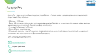 Арвато Рус
Арвато Рус – один из крупнейших сервисных провайдеров в России, входит в международную группу компаний
Arvato Supply Chain Solutions.
• В России с 1997 года
• Более 100 успешных проектов для крупных международных брендов из сегментов спорттоваров, моды, красоты,
здравоохранения, технологий, банковских сфер, автобизнеса.
• 7 локаций в Ярославле и Москве
• Более 12 млн. посылок в год
• Обширный комплекс услуг: ИТ-решения, складская логистика, клиентский сервис, транспортный менеджмент,
реализация программ лояльности, финансовый аутсорсинг
LET’S MAKE YOUR CLIENTS HAPPY!
solution@arvato.ru
+7 (4852) 67 29 99
www.arvato-supply-chain.ru
 