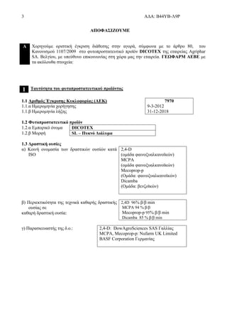 3 ΑΔΑ: Β44ΥΒ-Λ9Ρ
ΑΠΟΦΑΣΙΖΟΥΜΕ
Α Χορηγούμε οριστική έγκριση διάθεσης στην αγορά, σύμφωνα με το άρθρο 80, του
Κανονισμού 1107/2009 στο φυτοπροστατευτικό προϊόν DICOTEX της εταιρείας Agriphar
SA. Βελγίου, με υπεύθυνο επικοινωνίας στη χώρα μας την εταιρεία. ΓΕΩΦΑΡΜ ΑΕΒΕ με
τα ακόλουθα στοιχεία:
1 Ταυτότητα του φυτοπροστατευτικού προϊόντος
1.1 Αριθμός Έγκρισης Κυκλοφορίας (ΑΕΚ)
1.1.α Ημερομηνία χορήγησης
1.1.β Ημερομηνία λήξης
7970
9-3-2012
31-12-2018
1.2 Φυτοπροστατευτικό προϊόν
1.2.α Εμπορικό όνομα DICOTEX
1.2.β Μορφή SL – Πυκνό Διάλυμα
1.3 Δραστική ουσίες
α) Κοινή ονομασία των δραστικών ουσίών κατά
ISO
2,4-D
(ομάδα φαινοξυαλκανοϊκών)
MCPA
(ομάδα φαινοξυαλκανοϊκών)
Mecoprop-p
(Ομάδα: φαινοξυαλκανοϊκών)
Dicamba
(Ομάδα: βενζοϊκών)
β) Περιεκτικότητα της τεχνικά καθαρής δραστικής
ουσίας σε
καθαρή δραστική ουσία:
2,4D 96% β/β min
MCPA 94 % β/β
Mecoprop-p 95% β/β min
Dicamba 85 % β/β min
γ) Παρασκευαστής της δ.ο.: 2,4-D: DowAgroSciences SAS Γαλλίας
MCPA, Mecoprop-p: Nufarm UK Limited
BASF Corporation Γερμανίας
 