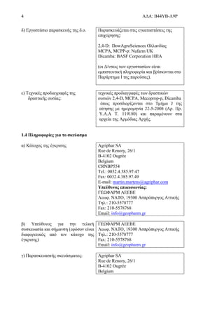 4 ΑΔΑ: Β44ΥΒ-Λ9Ρ
δ) Εργοστάσιο παρασκευής της δ.ο. Παρασκευάζεται στις εγκαταστάσεις της
επιχείρησης:
2,4-D: DowAgroSciences Ολλανδίας
MCPA, MCPP-p: Nufarm UK
Dicamba: BASF Corporation ΗΠΑ
(οι Δ/νσεις των εργοστασίων είναι
εμπιστευτική πληροφορία και βρίσκονται στο
Παράρτημα Ι της παρούσας).
ε) Τεχνικές προδιαγραφές της
δραστικής ουσίας:
τεχνικές προδιαγραφές των δραστικών
ουσιών 2,4-D, MCPA, Mecoprop-p, Dicamba
όπως προσδιορίζονται στο Τμήμα J της
αίτησης με ημερομηνία 22-5-2008 (Αρ. Πρ.
Υ.Α.Α Τ. 119180) και παραμένουν στα
αρχεία της Αρμόδιας Αρχής.
1.4 Πληροφορίες για το σκεύασμα
α) Κάτοχος της έγκρισης Agriphar SA
Rue de Renory, 26/1
B-4102 Ougrée
Belgium
CRNBP554
Tel.: 0032.4.385.97.47
Fax: 0032.4.385.97.49
E-mail: martin.martens@agriphar.com
Υπεύθυνος επικοινωνίας:
ΓΕΩΦΑΡΜ ΑΕΕΒΕ
Λεωφ. ΝΑΤΟ, 19300 Ασπρόπυργος Αττικής
Τηλ.: 210-5578777
Fax: 210-5578768
Email: info@geopharm.gr
β) Υπεύθυνος για την τελική
συσκευασία και σήμανση (εφόσον είναι
διαφορετικός από τον κάτοχο της
έγκρισης)
ΓΕΩΦΑΡΜ ΑΕΕΒΕ
Λεωφ. ΝΑΤΟ, 19300 Ασπρόπυργος Αττικής
Τηλ.: 210-5578777
Fax: 210-5578768
Email: info@geopharm.gr
γ) Παρασκευαστής σκευάσματος: Agriphar SA
Rue de Renory, 26/1
B-4102 Ougrée
Belgium
 