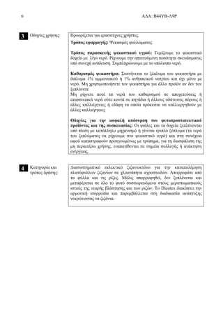 6 ΑΔΑ: Β44ΥΒ-Λ9Ρ
3 Οδηγίες χρήσης: Προορίζεται για ερασιτέχνες χρήστες.
Τρόπος εφαρμογής: Ψεκασμός φυλλώματος
Τρόπος παρασκευής ψεκαστικού υγρού: Γεμίζουμε το ψεκαστικό
δοχείο με λίγο νερό. Ρίχνουμε την απαιτούμενη ποσότητα σκευάσματος
υπό συνεχή ανάδευση. Συμπληρώνουμε με το υπόλοιπο νερό.
Καθαρισμός ψεκαστήρα: Συστήνεται το ξέπλυμα του ψεκαστήρα με
διάλυμα 1% αμμωνιακού ή 1% ανθρακικού νατρίου και όχι μόνο με
νερό. Μη χρησιμοποιήσετε τον ψεκαστήρα για άλλο προϊόν αν δεν τον
ξεπλύνετε
Μη ρίχνετε ποτέ τα νερά του καθαρισμού σε αποχετεύσεις ή
επιφανειακά νερά ούτε κοντά σε πηγάδια ή άλλους υδάτινους πόρους ή
άλλες καλλιέργειες ή εδάφη τα οποία πρόκειται να καλλιεργηθούν με
άλλες καλλιέργειες
Οδηγίες για την ασφαλή απόσυρση του φυτοπροστατευτικού
προϊόντος και της συσκευασίας: Οι φιάλες και τα δοχεία ξεπλένονται
υπό πίεση με κατάλληλο μηχανισμό ή γίνεται τριπλό ξέπλυμα (τα νερά
του ξεπλύματος τα ρίχνουμε στο ψεκαστικό υγρό) και στη συνέχεια
αφού καταστραφούν προηγουμένως με τρύπημα, για τη διασφάλιση της
μη περαιτέρω χρήσης, εναποτίθενται σε σημεία συλλογής ή ανάκτηση
ενέργειας.
4 Κατηγορία και
τρόπος δράσης:
Διασυστηματικό εκλεκτικό ζιζανιοκτόνο για την καταπολέμηση
πλατύφυλλων ζιζανίων σε χλοοτάπητα αγροστωδών. Απορροφάτε από
τα φύλλα και τις ρίζες. Μόλις απορροφηθεί, δεν ξεπλένεται και
μεταφέρεται σε όλο το φυτό συσσωρευόμενο στους μεριστωματικούς
ιστούς της νεαρής βλάστησης και των ριζών. Το Dicotex διακόπτει την
ορμονική ισορροπία και παρεμβάλλεται στη διαδικασία ανάπτυξης
νεκρώνοντας τα ζιζάνια.
 