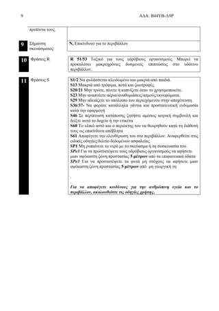 9 ΑΔΑ: Β44ΥΒ-Λ9Ρ
προϊόντα τους.
9 Σήμανση
σκευάσματος:
N, Επικίνδυνο για το περιβάλλον
10 Φράσεις R R 51/53 Τοξικό για τους υδρόβιους οργανισμούς. Μπορεί να
προκαλέσει μακροχρόνιες δυσμενείς επιπτώσεις στο υδάτινο
περιβάλλον.
11 Φράσεις S S1/2 Να φυλάσσεται κλειδωμένο και μακριά από παιδιά.
S13 Μακριά από τρόφιμα, ποτά και ζωοτροφές.
S20/21 Μην τρώτε, πίνετε ή καπνίζετε όταν το χρησιμοποιείτε.
S23 Μην αναπνέετε αέρια/αναθυμιάσεις/ατμούς/εκνεφώματα.
S29 Μην αδειάζετε το υπόλοιπο του περιεχόμενου στην αποχέτευση.
S36/37- Να φοράτε κατάλληλα γάντια και προστατευτική ενδυμασία
κατά την εφαρμογή
S46 Σε περίπτωση κατάποσης ζητήστε αμέσως ιατρική συμβουλή και
δείξτε αυτό το δοχείο ή την ετικέτα
S60 Το υλικό αυτό και ο περιέκτης του να θεωρηθούν κατά τη διάθεσή
τους ως επικίνδυνα απόβλητα
S61 Αποφύγετε την ελευθέρωση του στο περιβάλλον. Αναφερθείτε στις
ειδικές οδηγίες/δελτίο δεδομένων ασφαλείας
SΡ1 Μη ρυπαίνετε το νερό με το σκεύασμα ή τη συσκευασία του.
SPe3 Για να προστατέψετε τους υδρόβιους οργανισμούς να αφήσετε
μιαν αψέκαστη ζώνη προστασίας 5 μέτρων από τα επιφανειακά ύδατα
SPe3 Για να προστατέψετε τα φυτά μη στόχους να αφήσετε μιαν
αψέκαστη ζώνη προστασίας 5 μέτρων από μη γεωργική γη
.
.
Για να αποφύγετε κινδύνους για την ανθρώπινη υγεία και το
περιβάλλον, ακολουθείστε τις οδηγίες χρήσης.
 