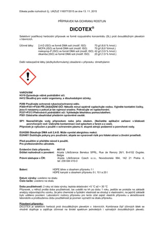 Etiketa podle rozhodnutí čj.: UKZUZ 116077/2015 ze dne 13. 11. 2015
PŘÍPRAVEK NA OCHRANU ROSTLIN
DICOTEX
Selektivní postřikový herbicidní přípravek ve formě rozpustného koncentrátu (SL) proti dvouděložným plevelům
v trávnících.
Účinné látky: 2,4-D (ISO) ve formě DMA soli (modif. ISO) 70 g/l (6,6 % hmot.)
MCPA (ISO) ve formě DMA soli (modif. ISO) 70 g/l (6,6 %hmot.)
mekoprop-P (ISO) ve formě DMA soli (modif. ISO) 42 g/l (3,9 % hmot.)
dikamba (ISO) ve formě DMA soli (modif. ISO) 20 g/l (1,9 % hmot.)
Další nebezpečné látky (složky/koformulanty) obsažené v přípravku: dimethylamin
VAROVÁNÍ
H319 Způsobuje vážné podráždění očí.
H412 Škodlivý pro vodní organismy, s dlouhodobými účinky.
P280 Používejte ochranné rukavice/ochranný oděv.
P305+P351+P338 PŘI ZASAŽENÍ OČÍ: Několik minut opatrně vyplachujte vodou. Vyjměte kontaktní čočky,
jsou-li nasazeny a pokud je lze vyjmout snadno. Pokračujte ve vyplachování.
P337+P313 Přetrvává-li podráždění očí: Vyhledejte lékařskou pomoc/ošetření.
P501 Odstraňte obsah/obal předáním oprávněné osobě.
SP1 Neznečišťujte vody přípravkem nebo jeho obalem. (Nečistěte aplikační zařízení v blízkosti
povrchových vod / Zabraňte kontaminaci vod splachem z farem a z cest).
Přípravek je vyloučen z použití v ochranném pásmu II. stupně zdrojů podzemní a povrchové vody.
EUH208 Obsahuje DMA soli 2,4-D. Může vyvolat alergickou reakci.
EUH401 Dodržujte pokyny pro používání, abyste se vyvarovali rizik pro lidské zdraví a životní prostředí.
Před použitím si přečtěte návod k použití.
Pro profesionálního uživatele.
Evidenční číslo přípravku: 4611-0
Držitel rozhodnutí o povolení: Arysta LifeScience Benelux SPRL, Rue de Renory 26/1, B-4102 Ougrée,
Belgie
Právní zástupce v ČR: Arysta LifeScience Czech s.r.o., Novodvorská 994, 142 21 Praha 4,
tel: 239 044 410-3
Balení: HDPE láhev s obsahem přípravku 1 l
HDPE kanystr s obsahem přípravku 5 l, 10 l a 20 l
Datum výroby: uvedeno na obalu
Číslo šarže: uvedeno na obalu
Doba použitelnosti: 2 roky od data výroby; teplota skladování +5 °C až + 30 °C
Přípravek, u něhož prošla doba použitelnosti, lze uvádět na trh po dobu 1 roku, jestliže se prokáže na základě
analýzy odpovídajícího vzorku, že jeho chemické a fyzikální vlastnosti se shodují s vlastnostmi, na jejichž základě
bylo uděleno povolení. Laboratorní rozbory přípravku pro tento účel zajistí vlastník přípravku u akreditované
laboratoře a prodlouženou dobu použitelnosti je povinen vyznačit na obalu přípravku.
Působení přípravku:
DICOTEX je selektivní herbicid proti dvouděložným plevelům v trávnících. Kombinace čtyř účinných látek se
vhodně doplňuje a zajišťuje účinnost na široké spektrum jednoletých i vytrvalých dvouděložných plevelů.
 