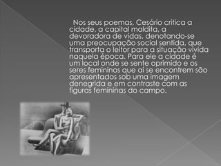 Nos seus poemas, Cesário critica a
cidade, a capital maldita, a
devoradora de vidas, denotando-se
uma preocupação social sentida, que
transporta o leitor para a situação vivida
naquela época. Para ele a cidade é
um local onde se sente oprimido e os
seres femininos que aí se encontrem são
apresentados sob uma imagem
denegrida e em contraste com as
figuras femininas do campo.
 