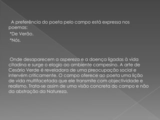 A preferência do poeta pelo campo está expressa nos
poemas:
*De Verão.
*Nós.



 Onde desaparecem a aspereza e a doença ligadas à vida
citadina e surge o elogio ao ambiente campesino. A arte de
Cesário Verde é reveladora de uma preocupação social e
intervém criticamente. O campo oferece ao poeta uma lição
de vida multifacetada que ele transmite com objectividade e
realismo. Trata-se assim de uma visão concreta do campo e não
da abstração da Natureza.
 