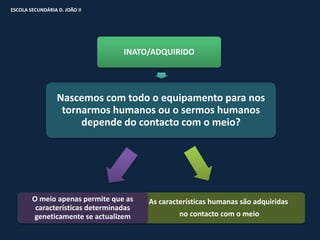 ESCOLA SECUNDÁRIA D. JOÃO II




                                  INATO/ADQUIRIDO




                  Nascemos com todo o equipamento para nos
                   tornarmos humanos ou o sermos humanos
                       depende do contacto com o meio?




        O meio apenas permite que as    As características humanas são adquiridas
         características determinadas
        geneticamente se actualizem              no contacto com o meio
 