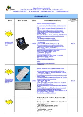 LEGA TECHNOLOGY (HK) LIMITED
                                Add: Floor 3th, Port 1st, Buiding D, Bian Fang Ju, Mei Lin Road, Fu Tian, Shen Zhen, China
                    Mobile: 86- 137 1460 3462      Tel: 86-755-8301 6440     Website: www.legabox.com           E-mail: alice@legabox.com



                                                              Accessoires pour iPad

                                                                                                                                            FOB Shenzhen
     Produit                 Photos des produits         Référence                   Fonctions & Spécification technique
                                                                                                                                              Unit price
   HOT
   HOT
    HOT                                                              Bluetooth clavier housse étui pour iPad

                                                                     Un clavier sans fil Bluetooth dans un étui de protection en cuir
                                                                     PU.
                                                                     Avec une batterie interne qui peut être rechargée par un port
                                                                     USB.
                                                                     Fait de cuir PU synthétique noir avec rabat magnétique.
                                                                     Clavier traité au silicone pour un toucher agréable et une
   Hot selling                                                       utilisation silencieux.
                                                                     Avec les touches Home, Volume, Commande iPod et Recherche.
                                                                     Une batterie au lithium-ion pour 40 heures d'utilisation en
                                                                     continue.
                                                                     Étanche à la poussière et la poussière.
                                                                     Bluetooth v2.0 compatible avec iOS 3.2 et plus.

Bluetooth clavier                                               Caractéristiques:
housse étui pour                                         AMC066 Clavier sans fil Bluetooth v2.0 + étui en cuir PU.                             € 26.00
iPad                                                            Distance de fonctionnement sans fil jusqu'à 10 mètres.
                                                                Prend en charge tous les IOS iPad depuis la version 3.2.
                                                                Batterie interne au lithium rechargeable.
                                                                Touche "HOME" pour accéder directement à vos applications.
                                                                Clavier économie d'énergie avec le mode veille.
                                                                Voyant LED indicateurs d'état de marche.
                                                                Facile à utiliser. Plug and play.
                                                                Autonomie en veille: 30 jours.
                                                                Autonomie de la batterie à pleine charge: 3-3.5 heures
                                                                Autonomie en continue: 40 heures.
                                                                Taille du clavier: 234x134x7mm
                                                                Dimensions de l'étui: 250x200x31mm

                                                                     Inclus:
                                                                     1x Clavier sans fil + étui de protection
                                                                     1x Câble USB



                                                                     Bluetooth clavier blanc pour Apple Macbook/ iPad/ iPhone

   Hot selling                                                  Ultra-Flat Bluetooth Keyboard Lion battery in it for charge !
                                                                Congratulations on selecting the Ultra-Flat Bluetooth Keyboard, it’
                                                                s super slim size with 78 keys.
                                                                Advanced patent on less noise and adopt latex spring circle and
                                                                scissor structure,
                                                                This creative and easy-to-use Bluetooth Keyboard will bring you
Bluetooth clavier                                               the novel feeling of wireless transmitting.
blanc pour Apple                                                Transmit range: up to 10 M
                                                         AMC063                                                                                € 16.00
Macbook/ iPad/                                                  Color: Sliver + White
iPhone                                                          Exactly functions the same with the laptop keypad...and for the
                                                                iPhone, iPAD, PS3 1.82 or above.
                                                                Can connect via Bluetooth to almost any information appliance,
                                                                including:
                                                                PCs, Tablet PCs, Laptops, PDAs, Smartphones and Series 60
                                                                mobilephones, with the use of an appropriate driver.
                                                                ts creative and easy-to-use bluetooth keyboard will bring you the
                                                                novel feeling of wireless transmitting
                                                                Size : 284.34mm x 119.80mm x 5.8 mm



                                                                     Mini Clavier Bluetooth pour iPhone iPad Blackberry Télé
                                                                     phone Android

   Hot selling                                                       Bande de fréquence: 2,4 - 2,4835 GHz bande ISM sans licence
                                                                     Plage de travail: Jusqu'à 10 mètres
                                                                     Version Bluetooth: 2,0
                                                                     Clavier Format: 49 touches, clavier QWERTY
                                                                     Batterie: batterie intégrée rechargeable Li-ion
                                                                     Durée de la batterie:
                                                                     Constant Utilisation: ~ 50 heures
                                                                     Autonomie: ~ 400 heures
                                                                     Puissance: Charges par USB
                                                                     Temps de charge: 3-4 heures
                                                                     Dimensions: 115 x 60 x 6 mm
Mini Clavier
 