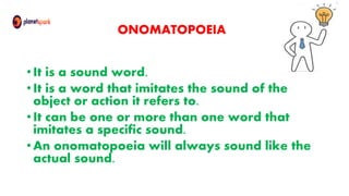 ONOMATOPOEIA
• It is a sound word.
• It is a word that imitates the sound of the
object or action it refers to.
• It can be one or more than one word that
imitates a specific sound.
• An onomatopoeia will always sound like the
actual sound.
 