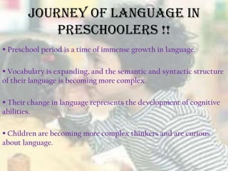 Journey of Language in
Preschoolers !!
 Preschool period is a time of immense growth in language.
 Vocabulary is expanding, and the semantic and syntactic structure
of their language is becoming more complex.
 Their change in language represents the development of cognitive
abilities.
 Children are becoming more complex thinkers and are curious
about language.
 